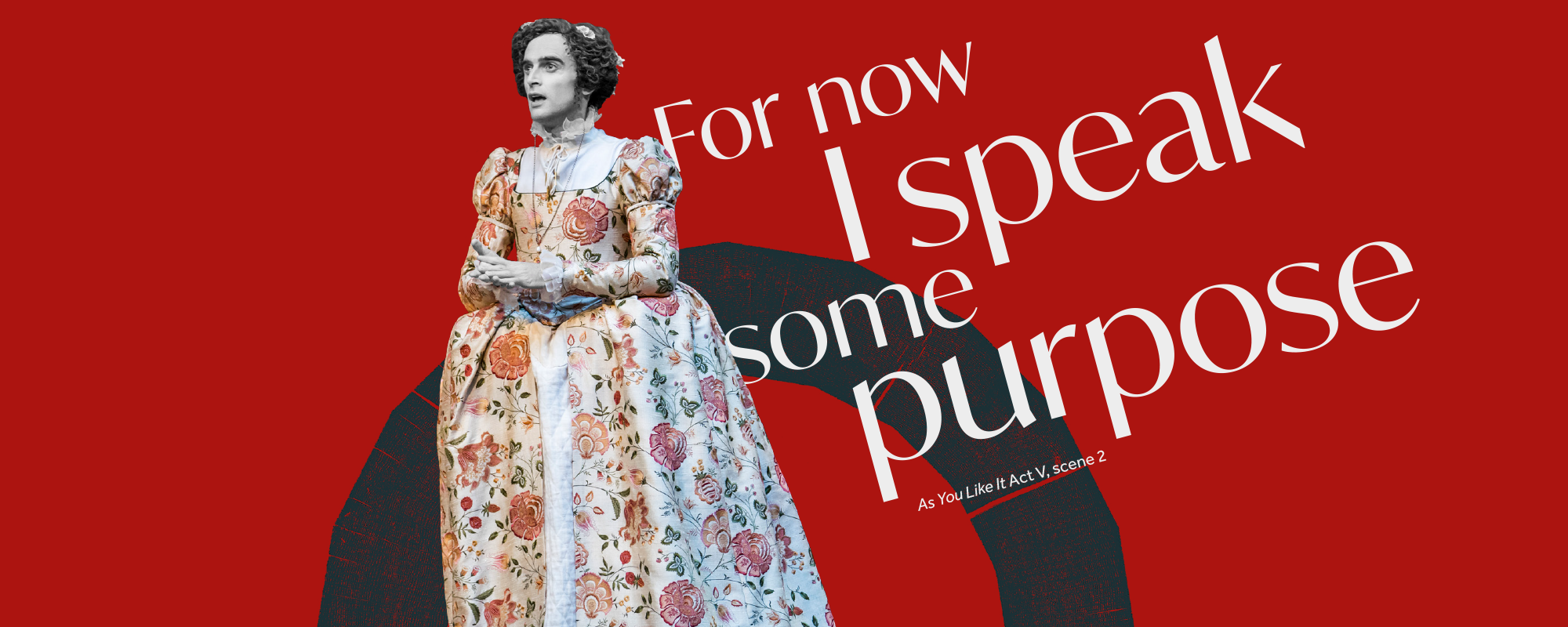 Text: For now I speaks some purpose As You Like It Act V scene 2 an actor in a floral gown looks out clasping their hands